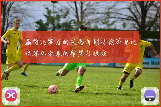 赢得比赛后的反思与期待德泽尔比谈球队未来的希望与挑战