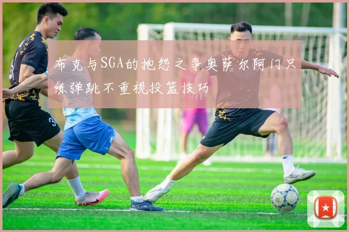 布克与SGA的抱怨之争奥萨尔阿门只练弹跳不重视投篮技巧