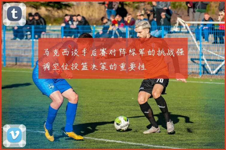 马克西谈季后赛对阵绿军的挑战强调空位投篮决策的重要性